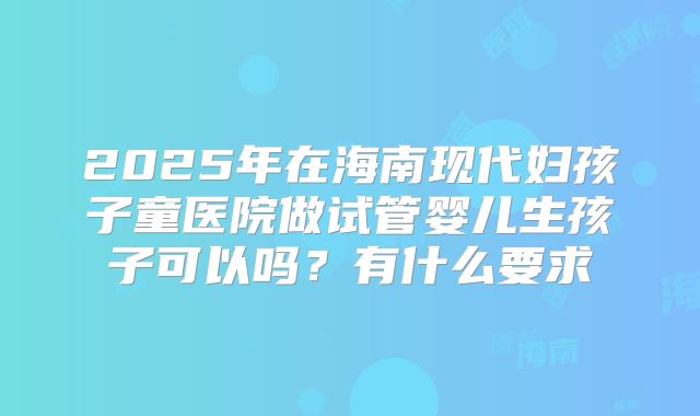 2025年在海南现代妇孩子童医院做试管婴儿生孩子可以吗？有什么要求
