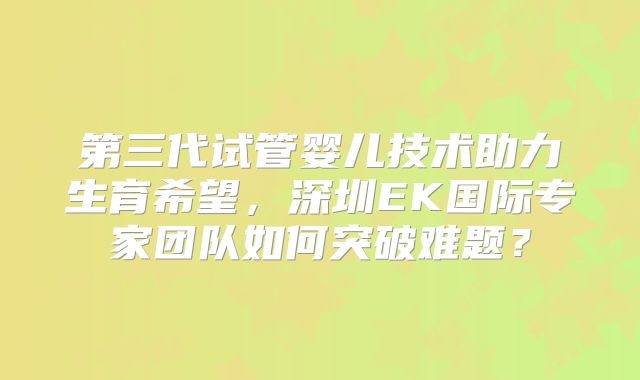 第三代试管婴儿技术助力生育希望,深圳EK国际专家团队如何突破难题?