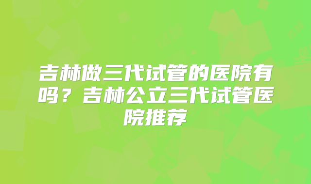 吉林做三代试管的医院有吗?吉林公立三代试管医院推荐