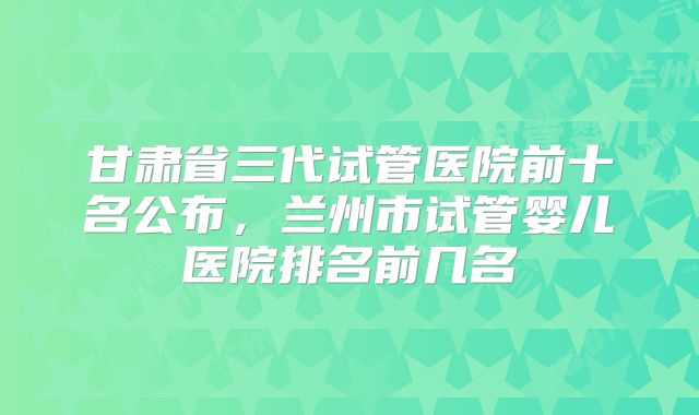 甘肃省三代试管医院前十名公布，兰州市试管婴儿医院排名前几名