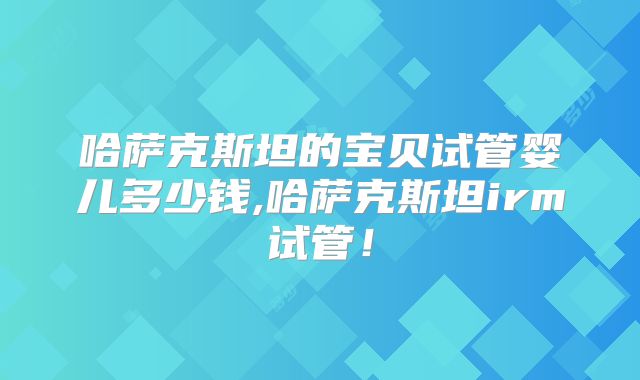 哈萨克斯坦的宝贝试管婴儿多少钱,哈萨克斯坦irm试管！