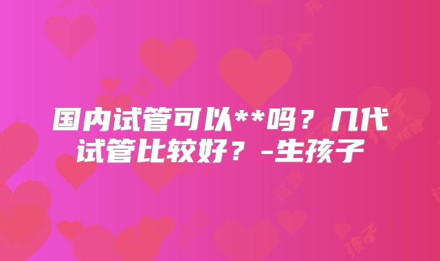 国内试管可以**吗?几代试管比较好?-生孩子