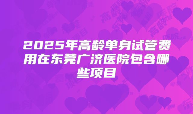 2025年高龄单身试管费用在东莞广济医院包含哪些项目