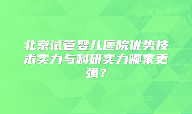 北京试管婴儿医院优势技术实力与科研实力哪家更强？