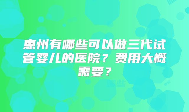惠州有哪些可以做三代试管婴儿的医院？费用大概需要？