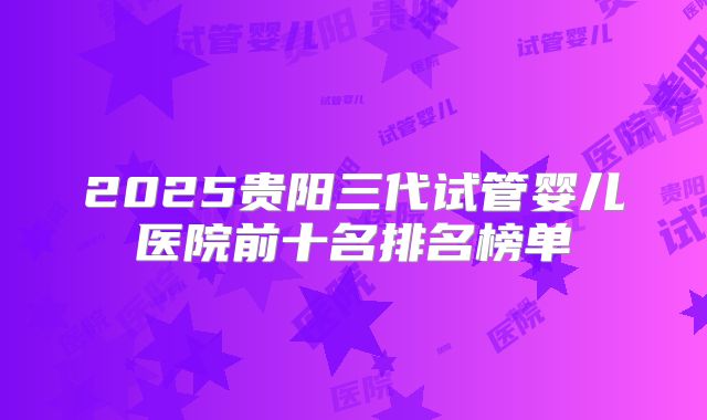 2025贵阳三代试管婴儿医院前十名排名榜单