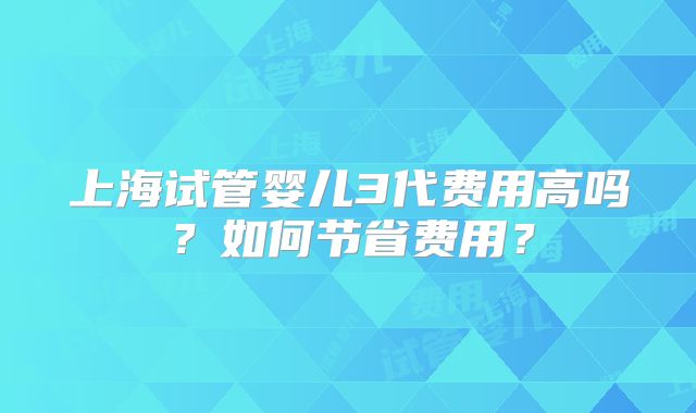 上海试管婴儿3代费用高吗？如何节省费用？