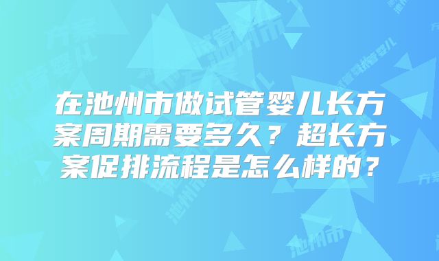 在池州市做试管婴儿长方案周期需要多久?超长方案促排流程是怎么样的?