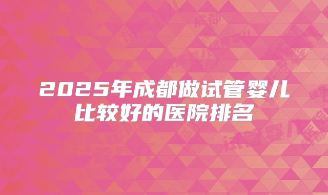 2025年成都做试管婴儿比较好的医院排名