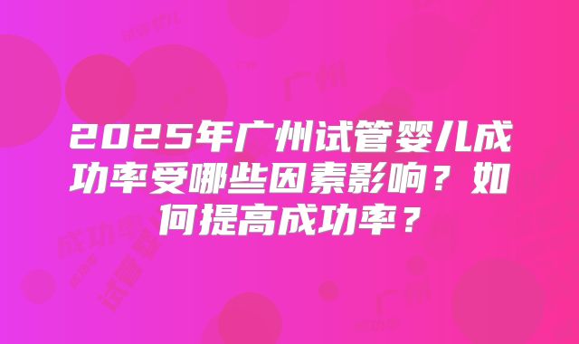 2025年广州试管婴儿成功率受哪些因素影响？如何提高成功率？
