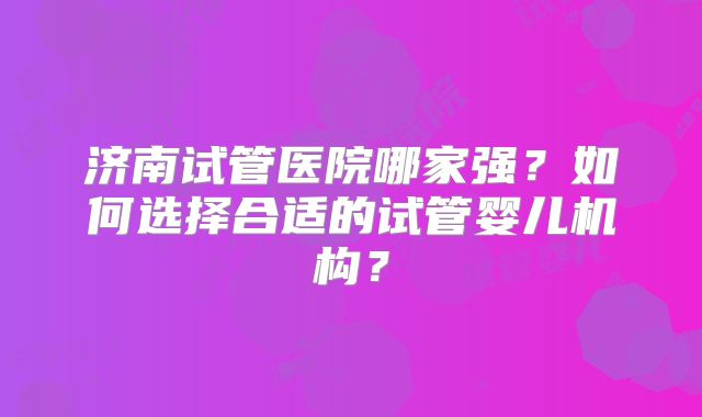 济南试管医院哪家强？如何选择合适的试管婴儿机构？
