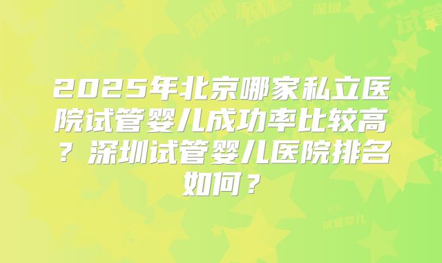2025年北京哪家私立医院试管婴儿成功率比较高?深圳试管婴儿医院排名如何?