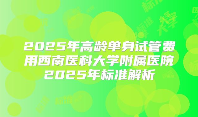 2025年高龄单身试管费用西南医科大学附属医院2025年标准解析