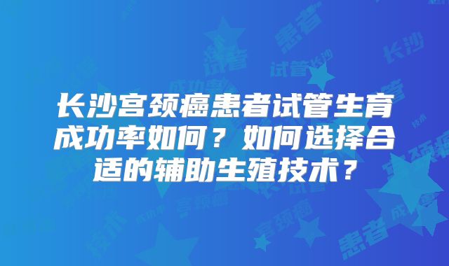 长沙宫颈癌患者试管生育成功率如何?如何选择合适的辅助生殖技术?