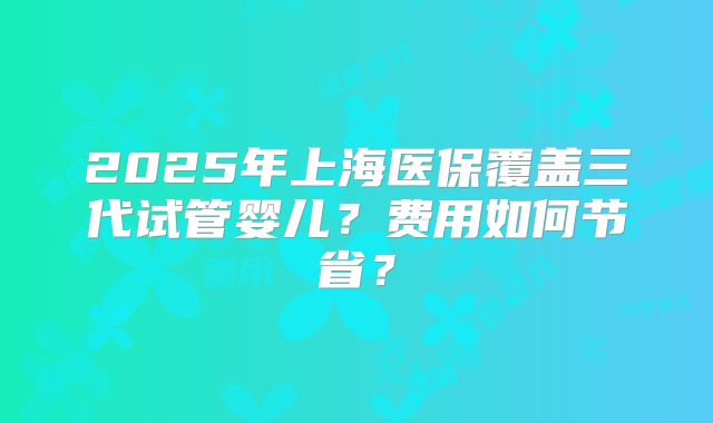 2025年上海医保覆盖三代试管婴儿?费用如何节省?