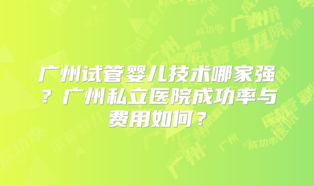广州试管婴儿技术哪家强?广州私立医院成功率与费用如何?