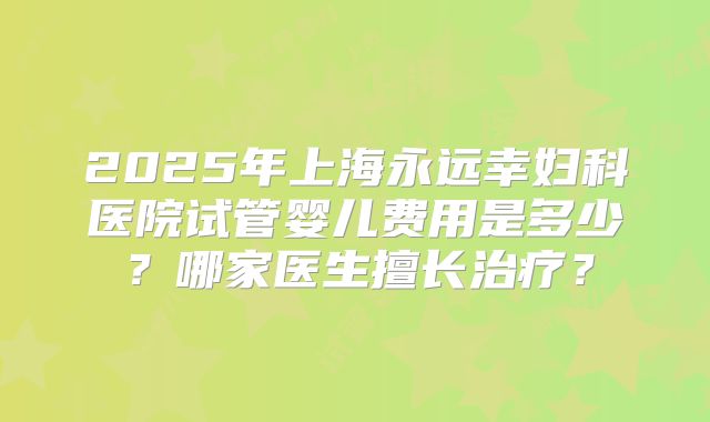 2025年上海永远幸妇科医院试管婴儿费用是多少?哪家医生擅长治疗?