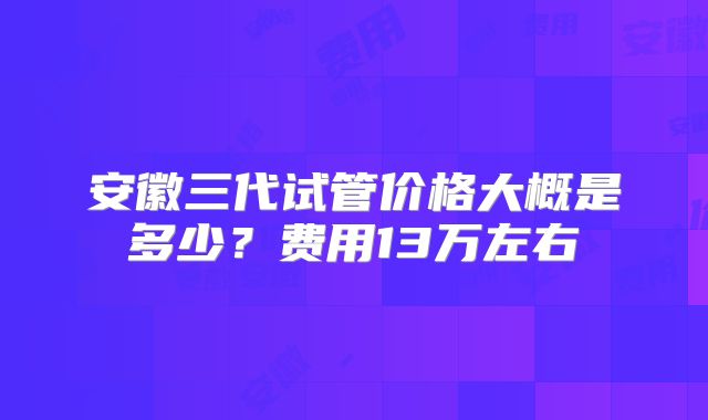 安徽三代试管价格大概是多少？费用13万左右