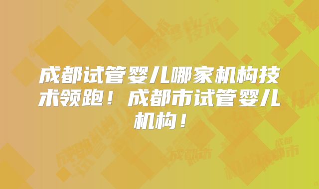 成都试管婴儿哪家机构技术领跑！成都市试管婴儿机构！