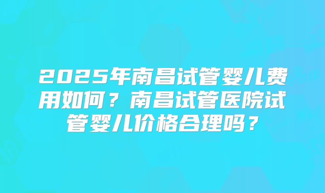 2025年南昌试管婴儿费用如何？南昌试管医院试管婴儿价格合理吗？