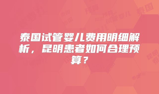 泰国试管婴儿费用明细解析,昆明患者如何合理预算?