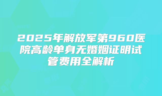 2025年解放军第960医院高龄单身无婚姻证明试管费用全解析
