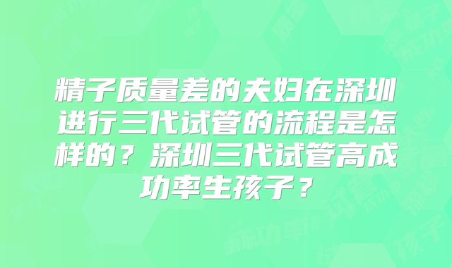 精子质量差的夫妇在深圳进行三代试管的流程是怎样的?深圳三代试管高成功率生孩子?