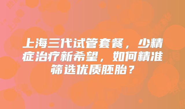 上海三代试管套餐,少精症治疗新希望,如何精准筛选优质胚胎?