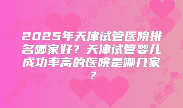 2025年天津试管医院排名哪家好?天津试管婴儿成功率高的医院是哪几家?
