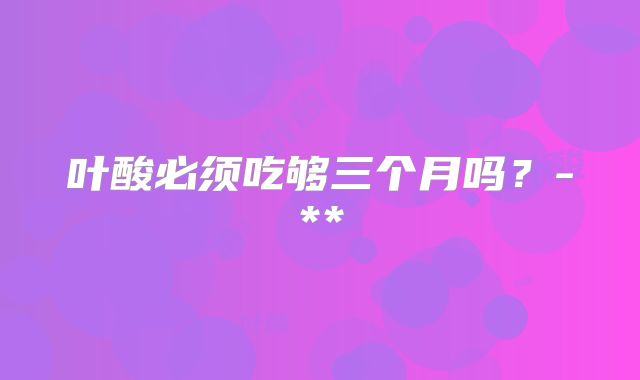 叶酸必须吃够三个月吗？-**