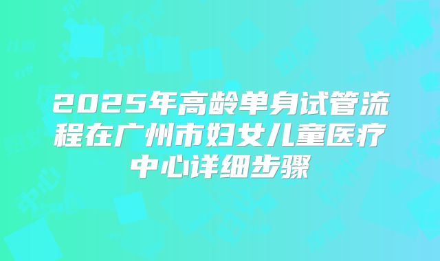2025年高龄单身试管流程在广州市妇女儿童医疗中心详细步骤