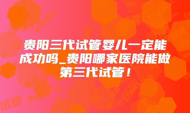 贵阳三代试管婴儿一定能成功吗_贵阳哪家医院能做第三代试管！