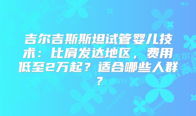 吉尔吉斯斯坦试管婴儿技术：比肩发达地区，费用低至2万起？适合哪些人群？