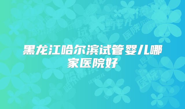 黑龙江哈尔滨试管婴儿哪家医院好