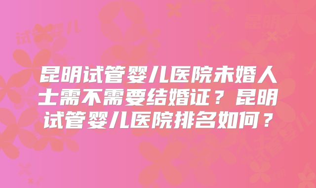昆明试管婴儿医院未婚人士需不需要结婚证?昆明试管婴儿医院排名如何?