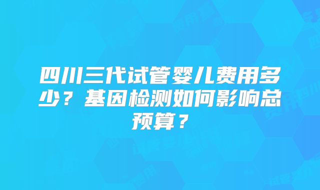 四川三代试管婴儿费用多少？基因检测如何影响总预算？