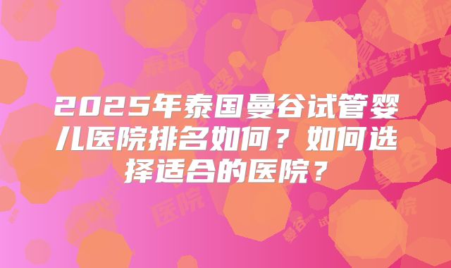 2025年泰国曼谷试管婴儿医院排名如何？如何选择适合的医院？