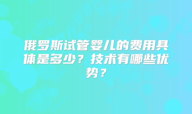 俄罗斯试管婴儿的费用具体是多少?技术有哪些优势?