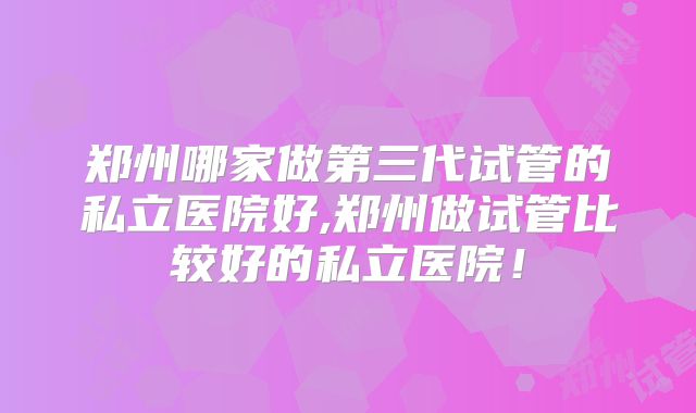 郑州哪家做第三代试管的私立医院好,郑州做试管比较好的私立医院！