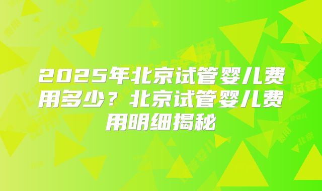 2025年北京试管婴儿费用多少?北京试管婴儿费用明细揭秘