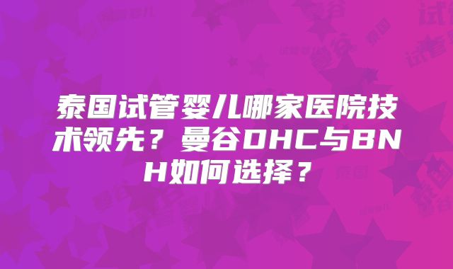 泰国试管婴儿哪家医院技术领先?曼谷DHC与BNH如何选择?
