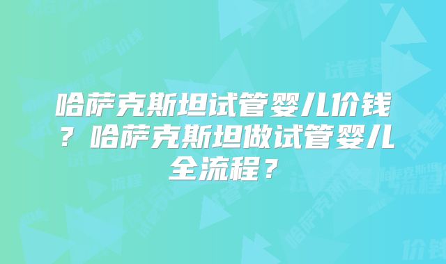 哈萨克斯坦试管婴儿价钱？哈萨克斯坦做试管婴儿全流程？