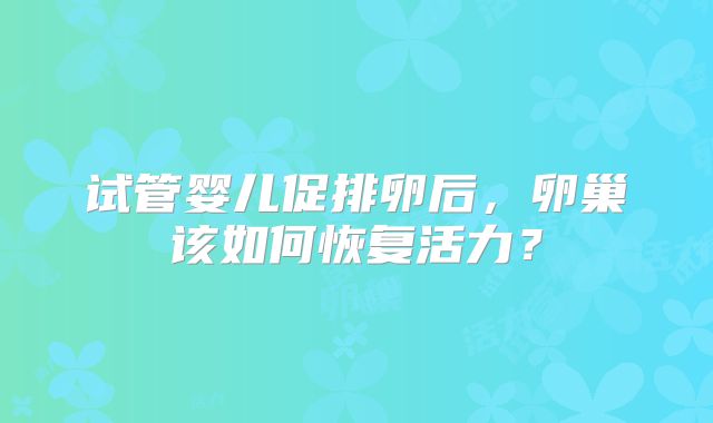试管婴儿促排卵后，卵巢该如何恢复活力？