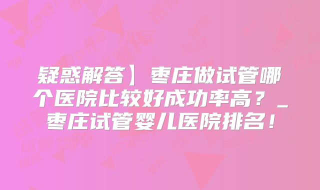 疑惑解答】枣庄做试管哪个医院比较好成功率高?_枣庄试管婴儿医院排名!