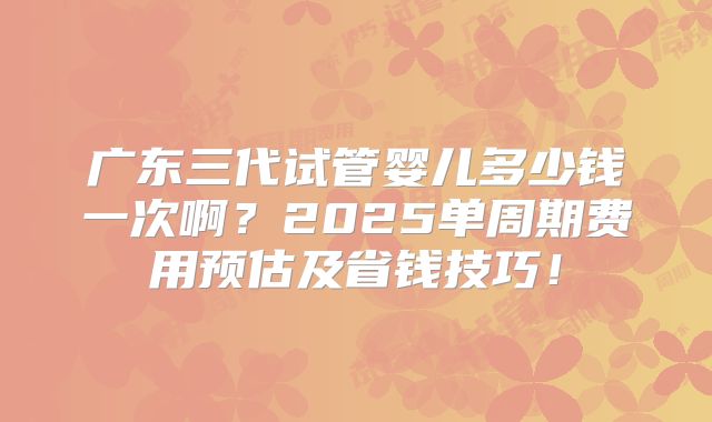 广东三代试管婴儿多少钱一次啊？2025单周期费用预估及省钱技巧！
