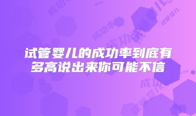 试管婴儿的成功率到底有多高说出来你可能不信