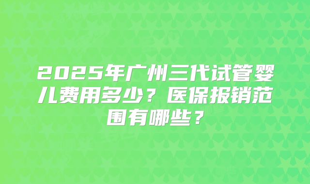 2025年广州三代试管婴儿费用多少？医保报销范围有哪些？