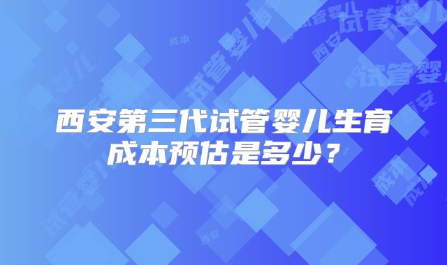 西安第三代试管婴儿生育成本预估是多少?