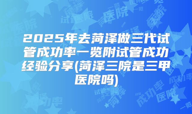 2025年去菏泽做三代试管成功率一览附试管成功经验分享(菏泽三院是三甲医院吗)