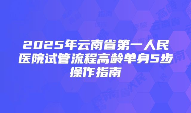 2025年云南省第一人民医院试管流程高龄单身5步操作指南